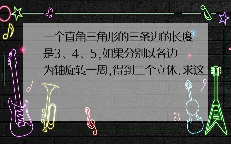 一个直角三角形的三条边的长度是3、4、5,如果分别以各边为轴旋转一周,得到三个立体.求这三个立体中最大的体积和最小的体积的比.