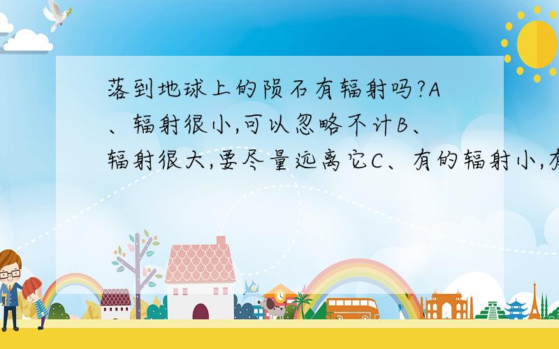 落到地球上的陨石有辐射吗?A、辐射很小,可以忽略不计B、辐射很大,要尽量远离它C、有的辐射小,有的辐射大