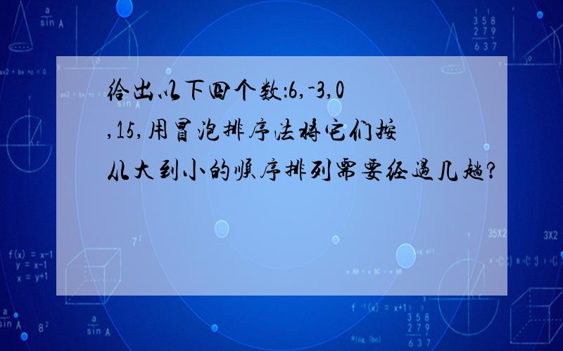 给出以下四个数：6,-3,0,15,用冒泡排序法将它们按从大到小的顺序排列需要经过几趟?