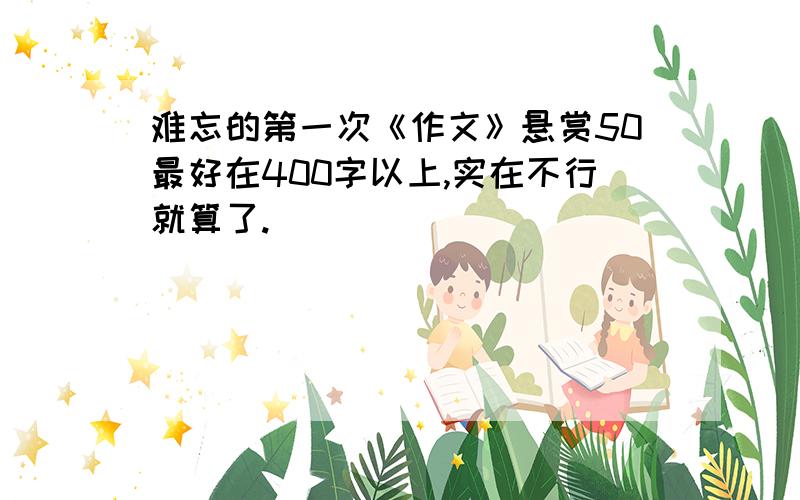 难忘的第一次《作文》悬赏50最好在400字以上,实在不行就算了.