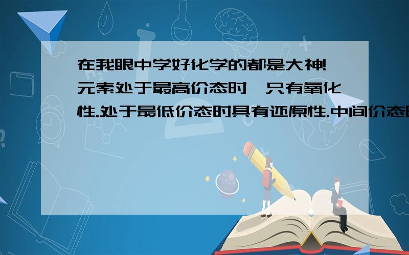 在我眼中学好化学的都是大神!元素处于最高价态时,只有氧化性.处于最低价态时具有还原性.中间价态时.可我哪知道他们的中间价态,最低,最高价态是多少啊?该咋办?或者给我个常用价态让我