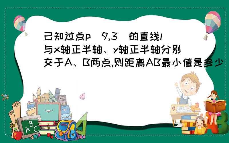 已知过点p(9,3)的直线l与x轴正半轴、y轴正半轴分别交于A、B两点,则距离AB最小值是多少