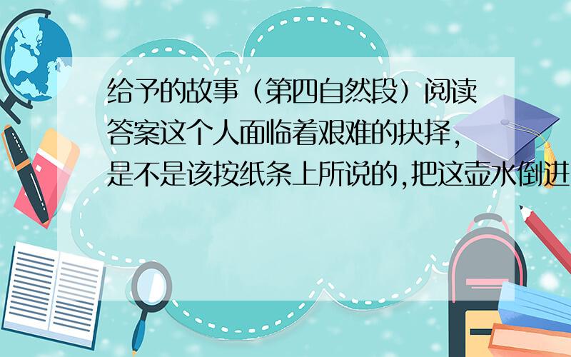 给予的故事（第四自然段）阅读答案这个人面临着艰难的抉择,是不是该按纸条上所说的,把这壶水倒进吸水器里?如果倒进去之后吸水器不出水,岂不白白浪费了这救命之水?相反,要是把这壶水