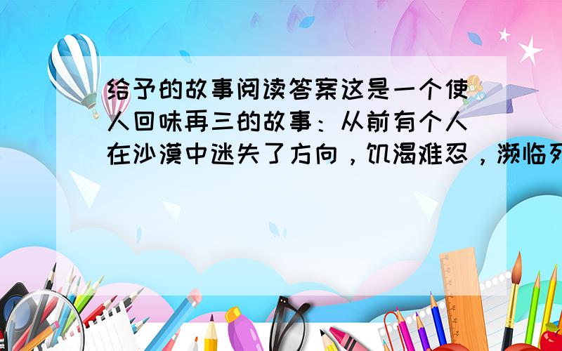 给予的故事阅读答案这是一个使人回味再三的故事：从前有个人在沙漠中迷失了方向，饥渴难忍，濒临死亡。可他仍然拖着沉重的脚步，一步一步地向前走，终于找到了一间废弃的小屋。这