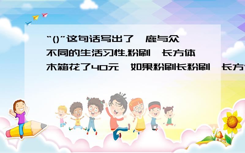 “()”这句话写出了麋鹿与众不同的生活习性.粉刷一长方体木箱花了40元,如果粉刷长粉刷一长方体木箱花了40元,如果粉刷长、宽、高都是它2倍的长方体木箱,需花（）元