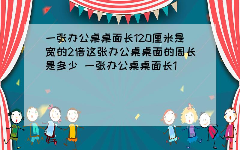 一张办公桌桌面长120厘米是宽的2倍这张办公桌桌面的周长是多少 一张办公桌桌面长1