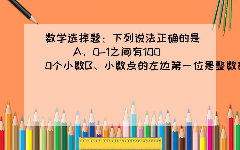 数学选择题：下列说法正确的是（ ）A、0-1之间有1000个小数B、小数点的左边第一位是整数部分最小的数位,小数点右边第一位也是小数部分最小的数位C、纯小数都不大于1D、十位在小数点左