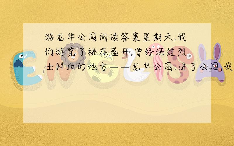 游龙华公园阅读答案星期天,我们游览了桃花盛开,曾经洒过烈士鲜血的地方——龙华公园.进了公园,我们先走向“桃园”.不一会儿,满园桃花便呈现在我们眼前.这里的桃花品种繁多,有“仙桃