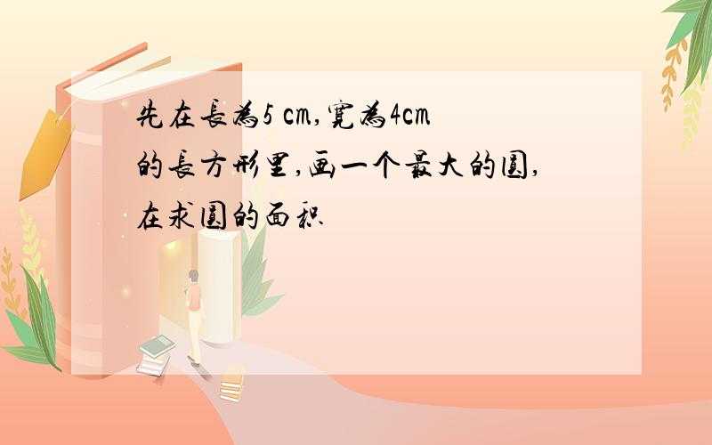 先在长为5 cm,宽为4cm的长方形里,画一个最大的圆,在求圆的面积