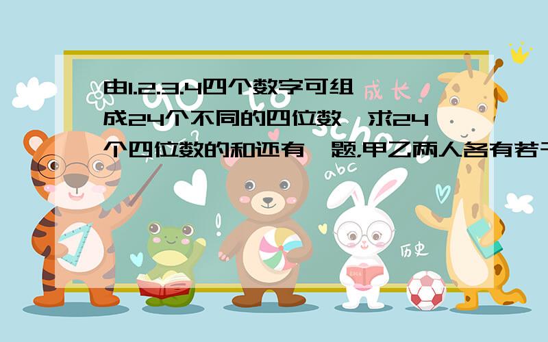 由1.2.3.4四个数字可组成24个不同的四位数,求24个四位数的和还有一题，甲乙两人各有若干元钱，如果甲给乙10元，则甲比乙多25%，如果甲给乙25元，则甲比乙少4/11，甲乙原来各有多少元？我