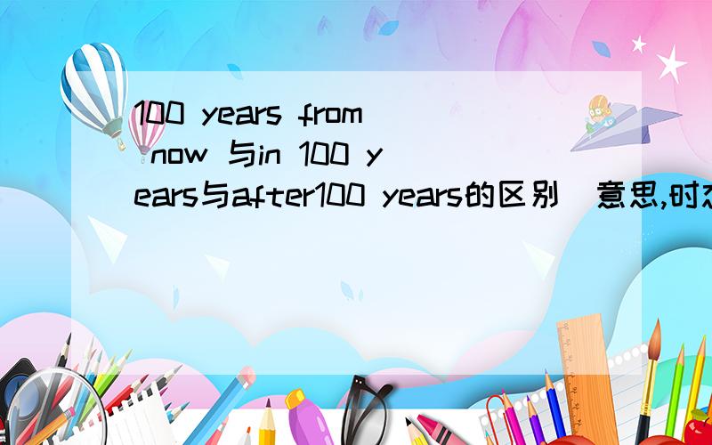 100 years from now 与in 100 years与after100 years的区别（意思,时态,语态上） 请务必准确谢谢