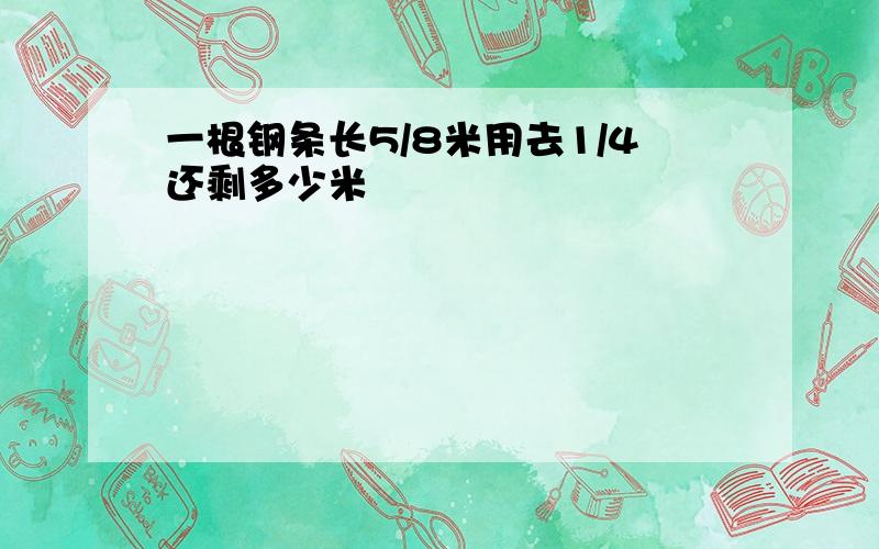 一根钢条长5/8米用去1/4还剩多少米