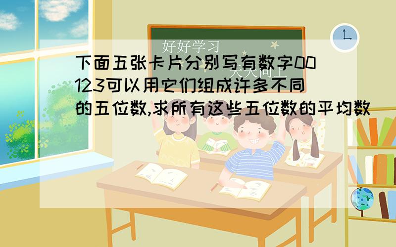 下面五张卡片分别写有数字00123可以用它们组成许多不同的五位数,求所有这些五位数的平均数