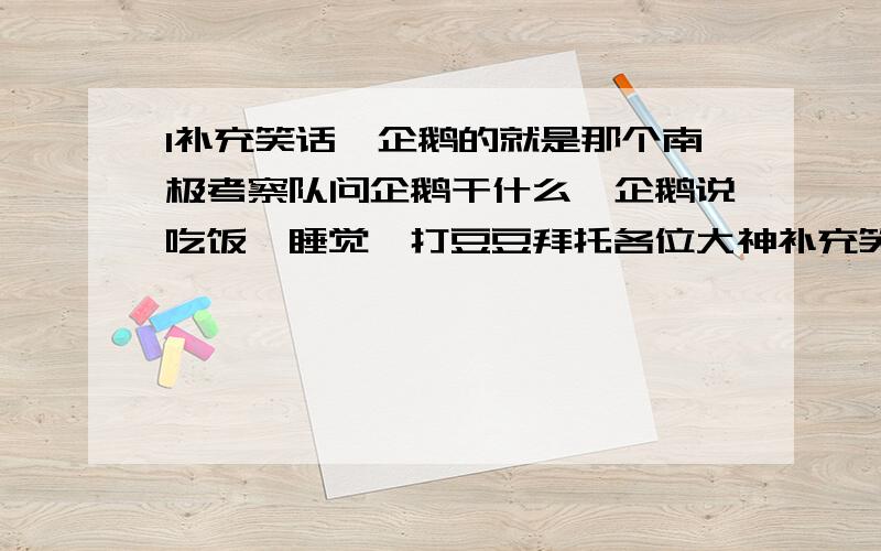 1补充笑话,企鹅的就是那个南极考察队问企鹅干什么,企鹅说吃饭、睡觉、打豆豆拜托各位大神补充笑话,企鹅的就是那个南极考察队问企鹅干什么,企鹅说吃饭、睡觉、打豆豆