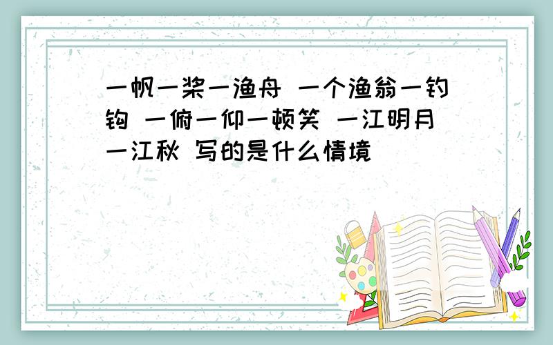 一帆一桨一渔舟 一个渔翁一钓钩 一俯一仰一顿笑 一江明月一江秋 写的是什么情境