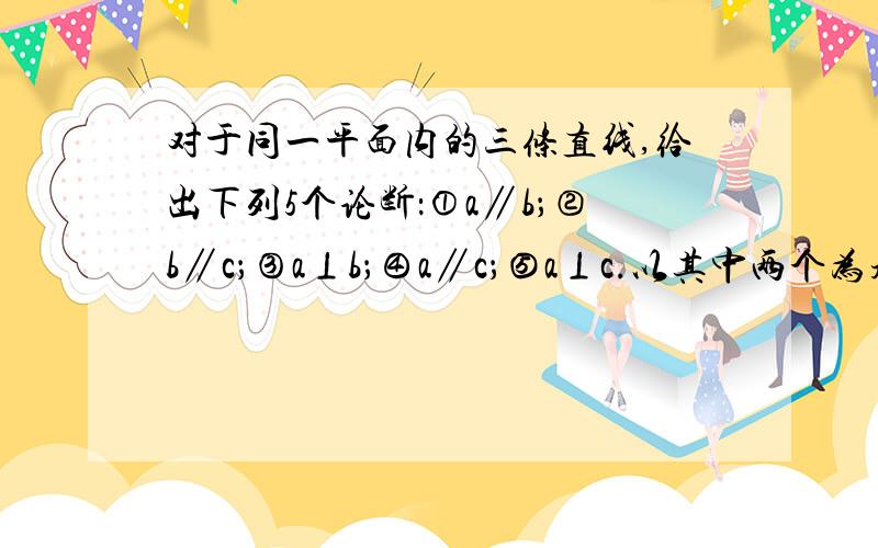 对于同一平面内的三条直线,给出下列5个论断：①a∥b；②b∥c；③a⊥b；④a∥c；⑤a⊥c.以其中两个为题设,一个为结论,可以组成真命题,请你写出其中三个.