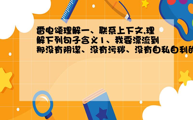 雷电颂理解一、联系上下文,理解下列句子含义1、我要漂流到那没有阴谋、没有污秽、没有自私自利的没有人的小岛上去呀!我要和着你,和着你的声音,和着那茫茫的大海,—同跳进那没有边际