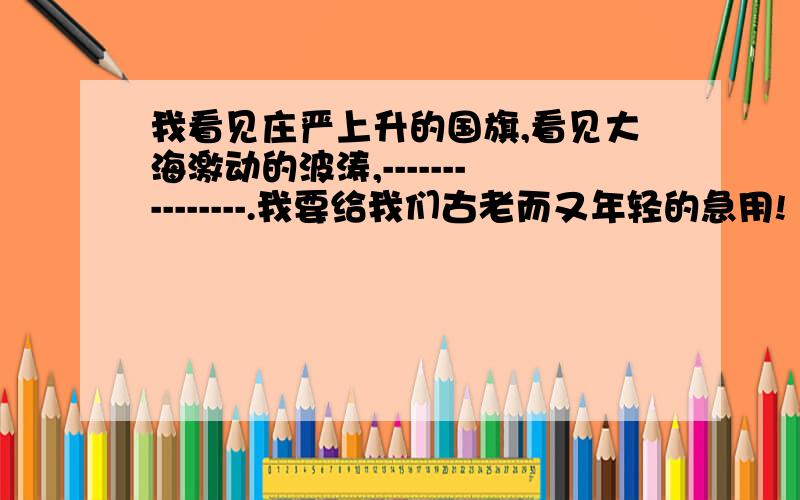 我看见庄严上升的国旗,看见大海激动的波涛,---------------.我要给我们古老而又年轻的急用!