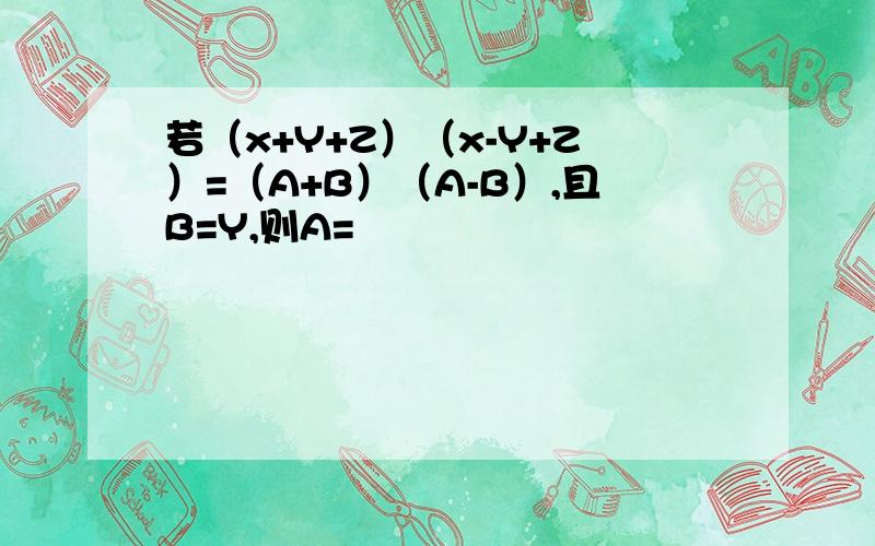 若（x+Y+Z）（x-Y+Z）=（A+B）（A-B）,且B=Y,则A=