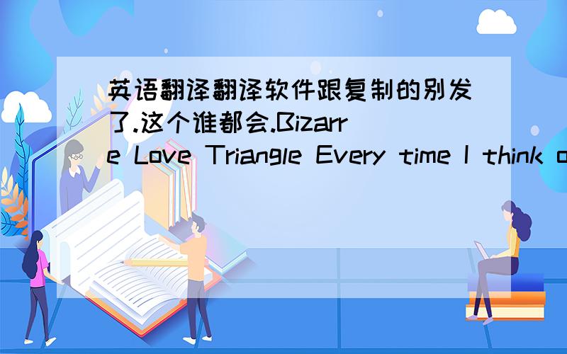 英语翻译翻译软件跟复制的别发了.这个谁都会.Bizarre Love Triangle Every time I think of you I feel shot right through with a bow of gloom It's no problem of mine But it's a problem I find Living a life that I can't leave behind Ther