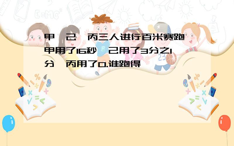 甲、己、丙三人进行百米赛跑,甲用了16秒,己用了3分之1分,丙用了0.谁跑得