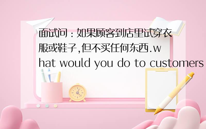 面试问：如果顾客到店里试穿衣服或鞋子,但不买任何东西.what would you do to customers who come to the shop.try on the clothes but not buy?面试时这问题该怎么回答比较好!