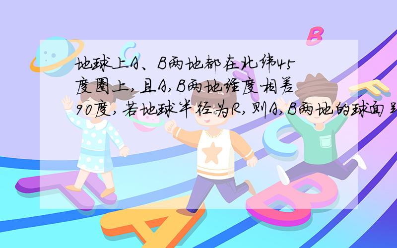 地球上A、B两地都在北纬45度圈上,且A,B两地经度相差90度,若地球半径为R,则A,B两地的球面距离为?能给画个图么,