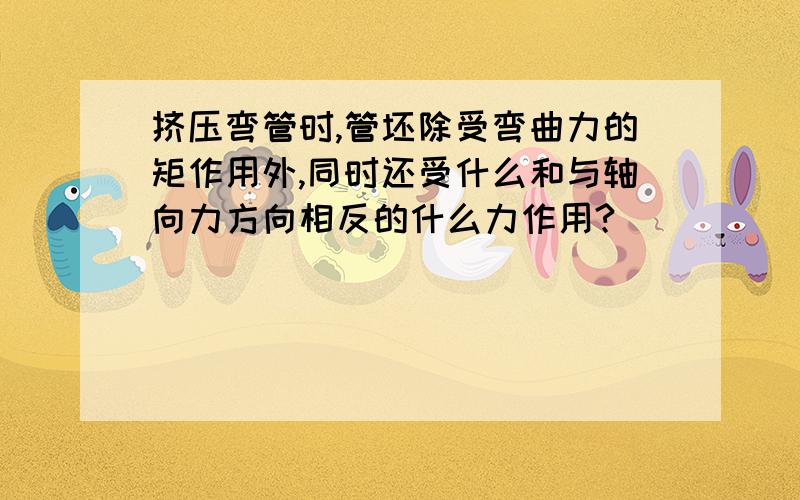 挤压弯管时,管坯除受弯曲力的矩作用外,同时还受什么和与轴向力方向相反的什么力作用?