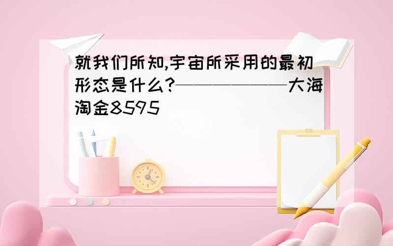 就我们所知,宇宙所采用的最初形态是什么?——————大海淘金8595