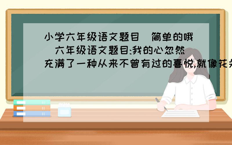 小学六年级语文题目(简单的哦)六年级语文题目:我的心忽然充满了一种从来不曾有过的喜悦,就像花朵见着阳光一样.(是用了什么修辞手法?)额~我前面也说是比喻,但老师说不是比喻.她自己也