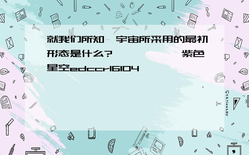 就我们所知,宇宙所采用的最初形态是什么?——————紫色星空edccr16104