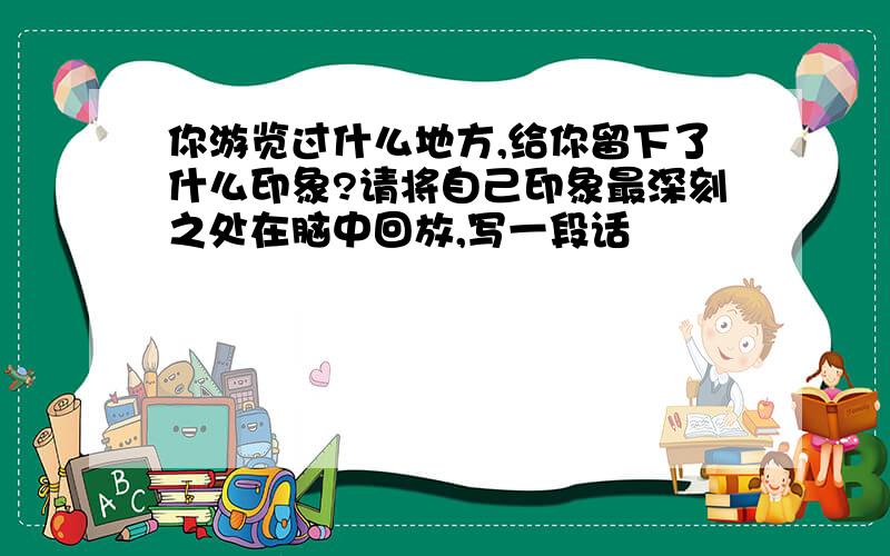 你游览过什么地方,给你留下了什么印象?请将自己印象最深刻之处在脑中回放,写一段话