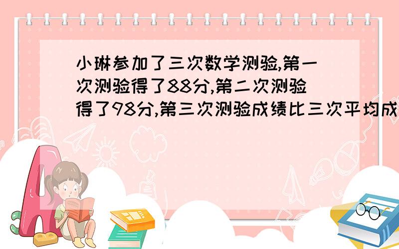 小琳参加了三次数学测验,第一次测验得了88分,第二次测验得了98分,第三次测验成绩比三次平均成绩低2分,小琳第三次数学测验得了多少分?