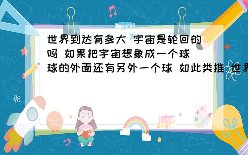 世界到达有多大 宇宙是轮回的吗 如果把宇宙想象成一个球 球的外面还有另外一个球 如此类推 世界到达有多大 我们想 宇宙原来是一个科技高度发达的世界 但人们的欲望不满足 互相打战 用