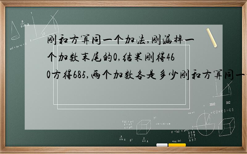 刚和方算同一个加法,刚漏掉一个加数末尾的0,结果刚得460方得685,两个加数各是多少刚和方算同一个加法，刚漏掉一个加数末尾的0，结果刚得460方得685，两个加数各是多 少/请问解题过程