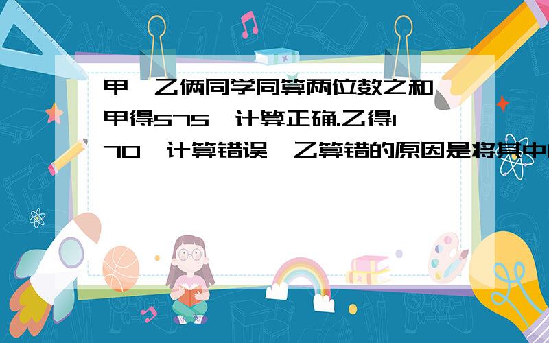 甲、乙俩同学同算两位数之和,甲得575,计算正确.乙得170,计算错误,乙算错的原因是将其中的一个加数未尾的0