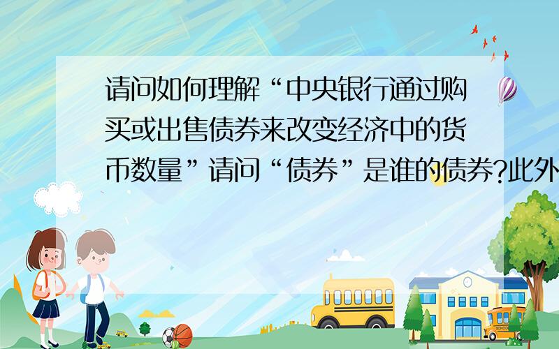 请问如何理解“中央银行通过购买或出售债券来改变经济中的货币数量”请问“债券”是谁的债券?此外“如果想要增加经济中的货币数量,就通过发行货币来购买债券”,“如果想要减少经济