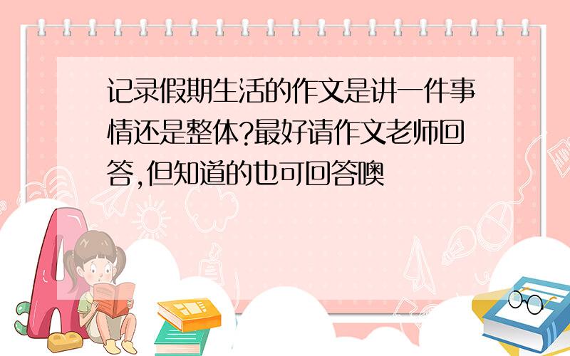 记录假期生活的作文是讲一件事情还是整体?最好请作文老师回答,但知道的也可回答噢