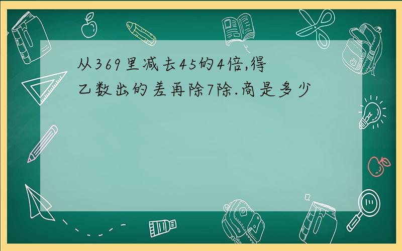 从369里减去45的4倍,得乙数出的差再除7除.商是多少