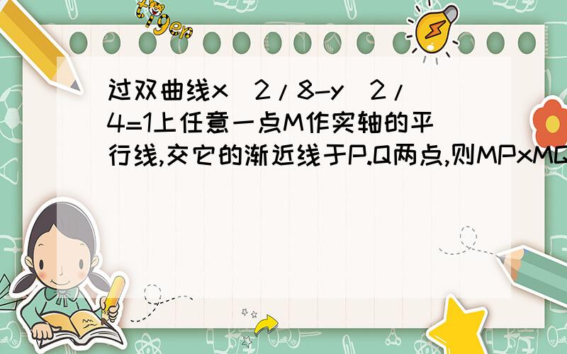 过双曲线x^2/8-y^2/4=1上任意一点M作实轴的平行线,交它的渐近线于P.Q两点,则MPxMQ的值是