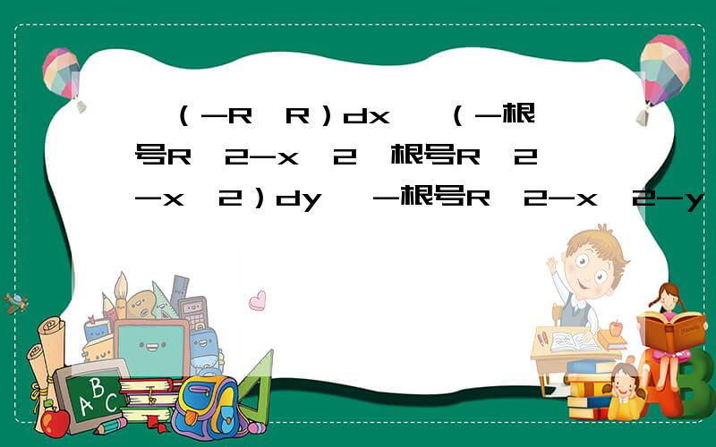 ∫（-R,R）dx ∫（-根号R^2-x^2,根号R^2-x^2）dy ∫-根号R^2-x^2-y∫（-R,R）dx ∫（-根号R^2-x^2,根号R^2-x^2）dy ∫-根号R^2-x^2-y^2,0）（x^2+y^2）柱坐标球坐标表示并计算.