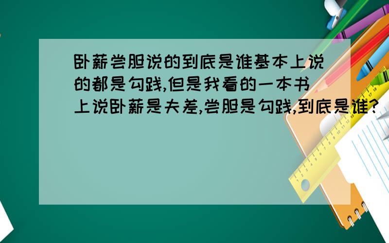 卧薪尝胆说的到底是谁基本上说的都是勾践,但是我看的一本书上说卧薪是夫差,尝胆是勾践,到底是谁?