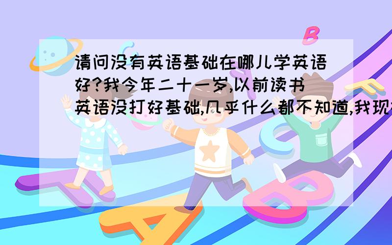 请问没有英语基础在哪儿学英语好?我今年二十一岁,以前读书英语没打好基础,几乎什么都不知道,我现在想提升自己,找一家能学英语加口语综合性的地方学习,不是高中生那种短时间提分的那