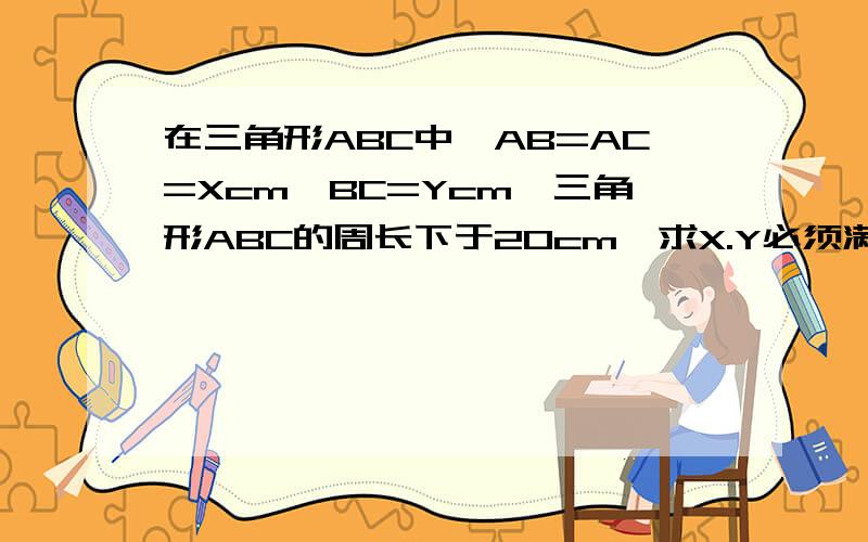 在三角形ABC中,AB=AC=Xcm,BC=Ycm,三角形ABC的周长下于20cm,求X.Y必须满足的不等式