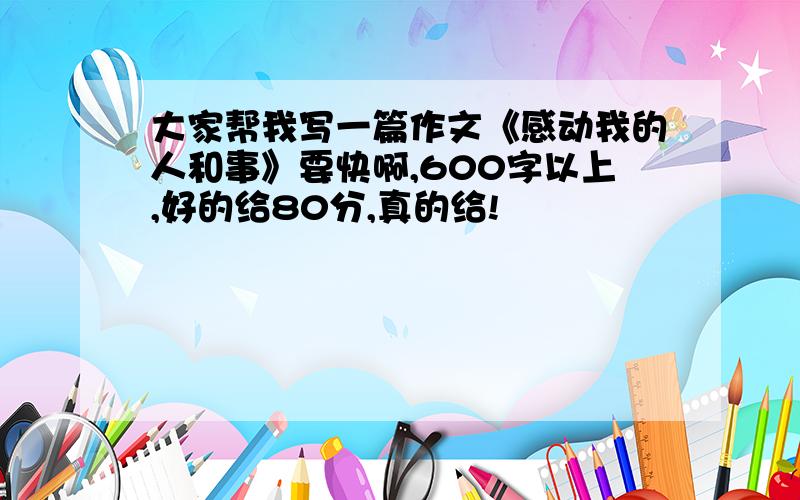 大家帮我写一篇作文《感动我的人和事》要快啊,600字以上,好的给80分,真的给!