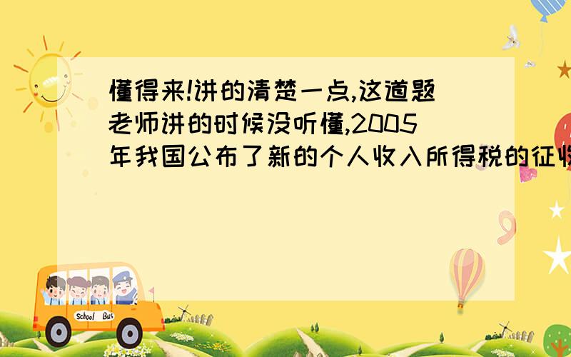 懂得来!讲的清楚一点,这道题老师讲的时候没听懂,2005年我国公布了新的个人收入所得税的征收标准.个人月收入1600元以下不征收.月收入超过1600元,超过部分的标准征收.不超过500元的 5%超过500