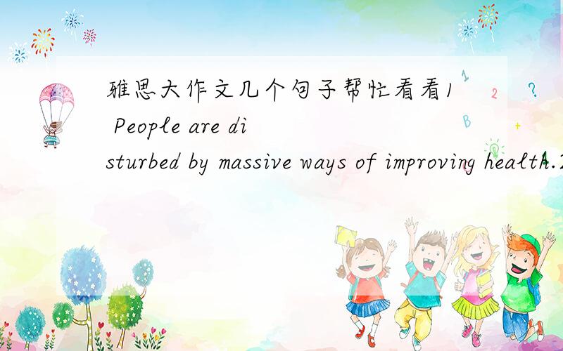 雅思大作文几个句子帮忙看看1 People are disturbed by massive ways of improving health.2 However,others believe the increasing in the number of sports facilities cannot gurantee the health of public unless other measures included.