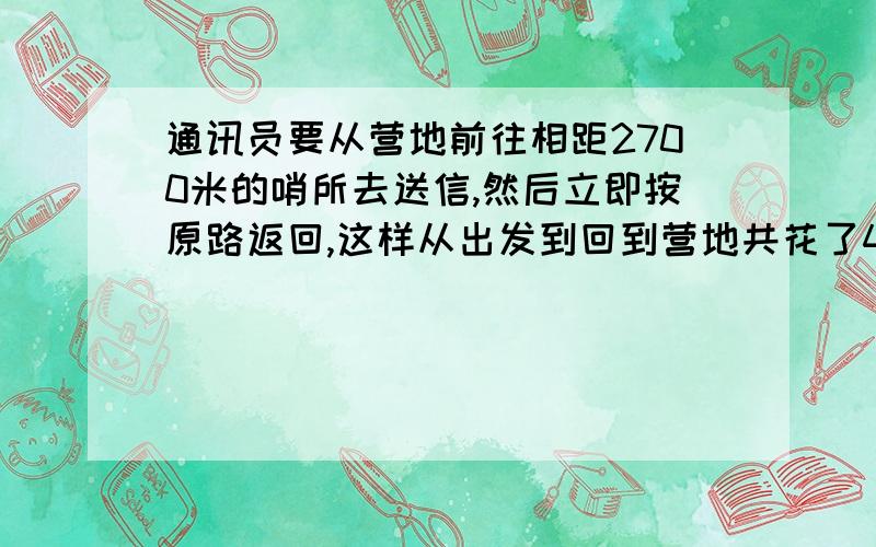 通讯员要从营地前往相距2700米的哨所去送信,然后立即按原路返回,这样从出发到回到营地共花了45分钟,若回来时的速度是去送信时的速度的1.5倍,求他回来时的速度要方程有过程