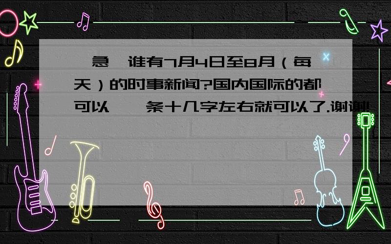 【急】谁有7月4日至8月（每天）的时事新闻?国内国际的都可以、一条十几字左右就可以了.谢谢!