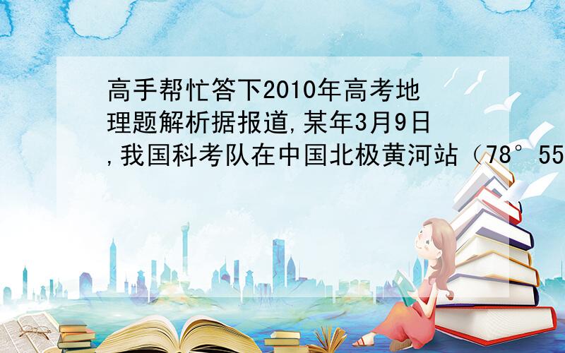 高手帮忙答下2010年高考地理题解析据报道,某年3月9日,我国科考队在中国北极黄河站（78°55‘N,11°56’E）观看了极夜后的首次日出.完成9~11题.9、当日,科考队员在黄河站看出日出时,北京时间